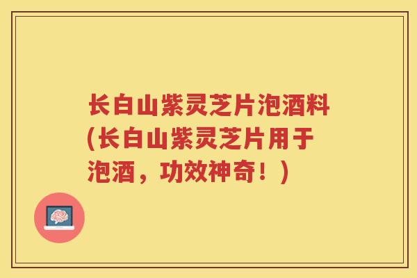 长白山紫灵芝片泡酒料(长白山紫灵芝片用于泡酒，功效神奇！)