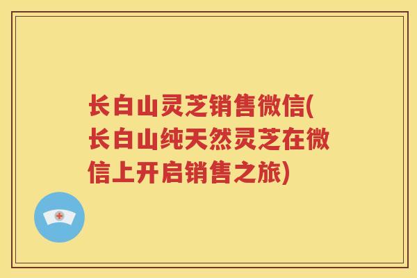 长白山灵芝销售微信(长白山纯天然灵芝在微信上开启销售之旅)