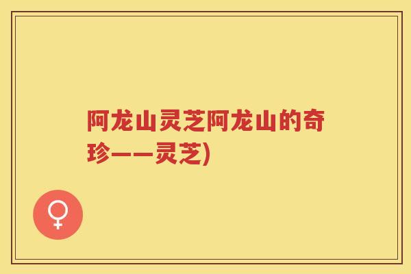 阿龙山灵芝阿龙山的奇珍——灵芝)