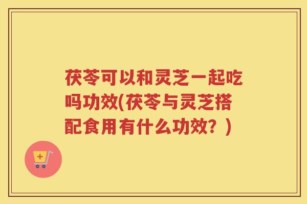 茯苓可以和灵芝一起吃吗功效(茯苓与灵芝搭配食用有什么功效？)