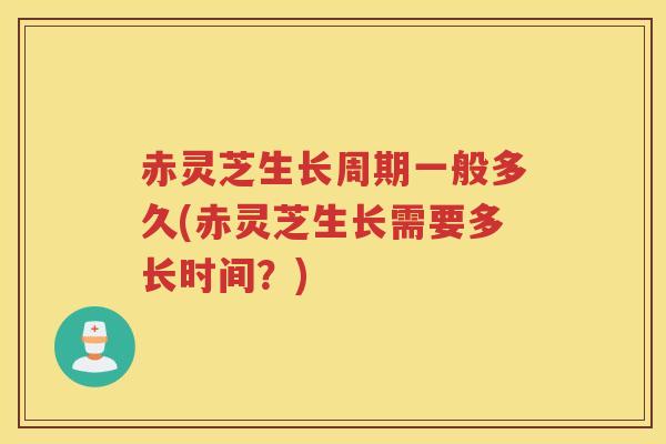 赤灵芝生长周期一般多久(赤灵芝生长需要多长时间？)