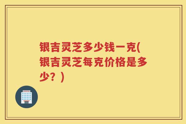 银吉灵芝多少钱一克(银吉灵芝每克价格是多少？)