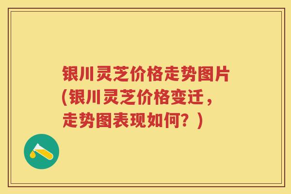 银川灵芝价格走势图片(银川灵芝价格变迁，走势图表现如何？)