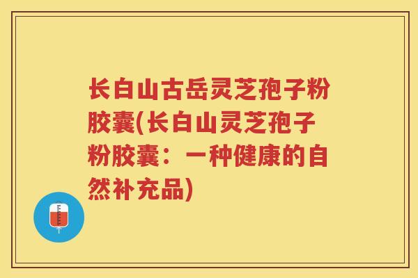 长白山古岳灵芝孢子粉胶囊(长白山灵芝孢子粉胶囊：一种健康的自然补充品)