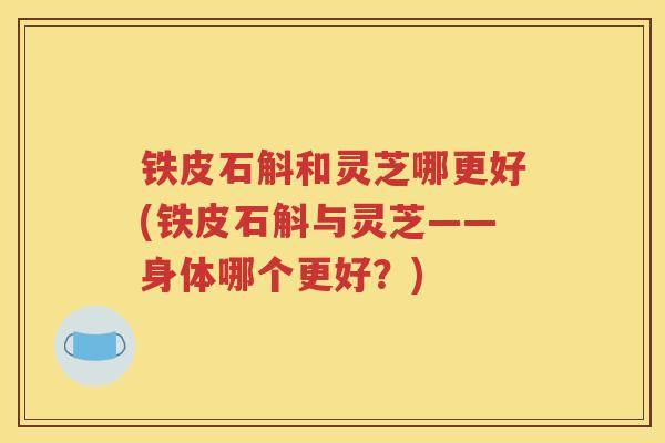 铁皮石斛和灵芝哪更好(铁皮石斛与灵芝——身体哪个更好?) 铁皮石斛和灵芝哪更好(铁皮石斛与灵芝——身体哪个更好?)