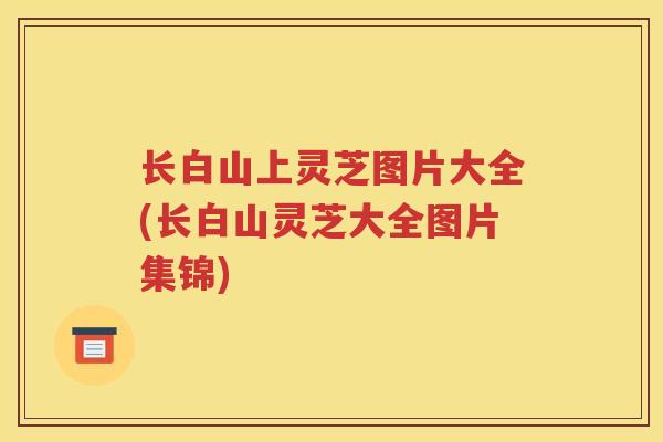 长白山上灵芝图片大全(长白山灵芝大全图片集锦)
