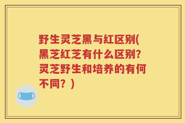 野生灵芝黑与红区别(黑芝红芝有什么区别？灵芝野生和培养的有何不同？)