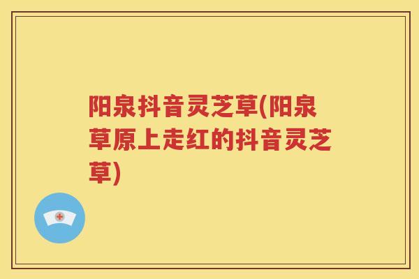 阳泉抖音灵芝草(阳泉草原上走红的抖音灵芝草)