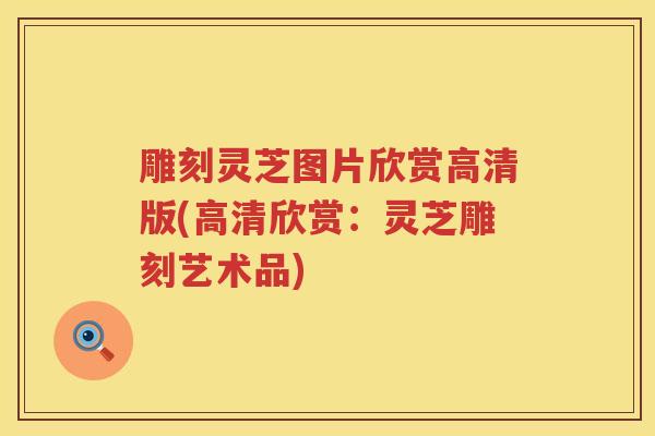 雕刻灵芝图片欣赏高清版(高清欣赏：灵芝雕刻艺术品)