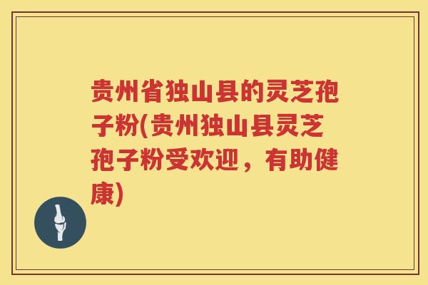 贵州省独山县的灵芝孢子粉(贵州独山县灵芝孢子粉受欢迎，有助健康)