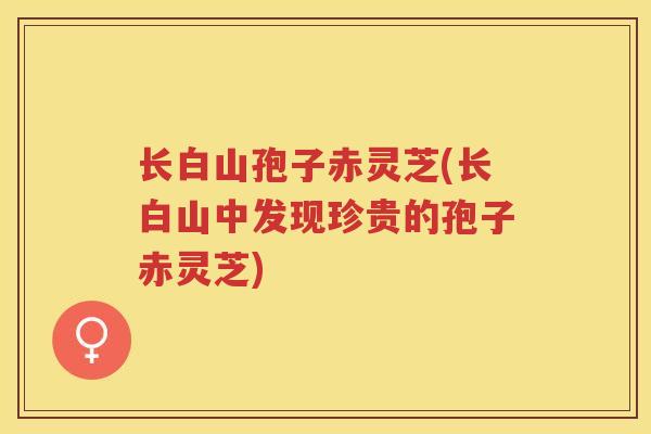 长白山孢子赤灵芝(长白山中发现珍贵的孢子赤灵芝)