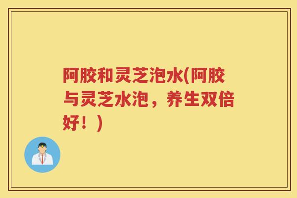 阿胶和灵芝泡水(阿胶与灵芝水泡，养生双倍好！)