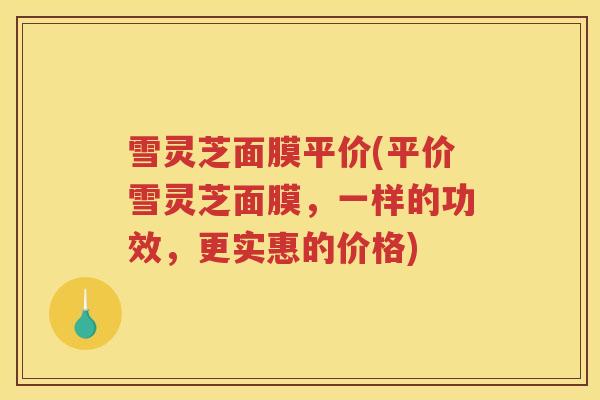 雪灵芝面膜平价(平价雪灵芝面膜，一样的功效，更实惠的价格)