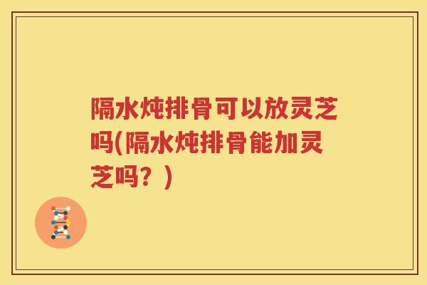 隔水炖排骨可以放灵芝吗(隔水炖排骨能加灵芝吗？)