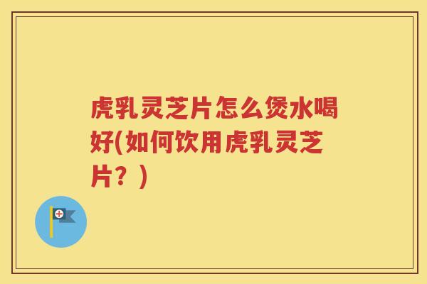 虎乳灵芝片怎么煲水喝好(如何饮用虎乳灵芝片？)