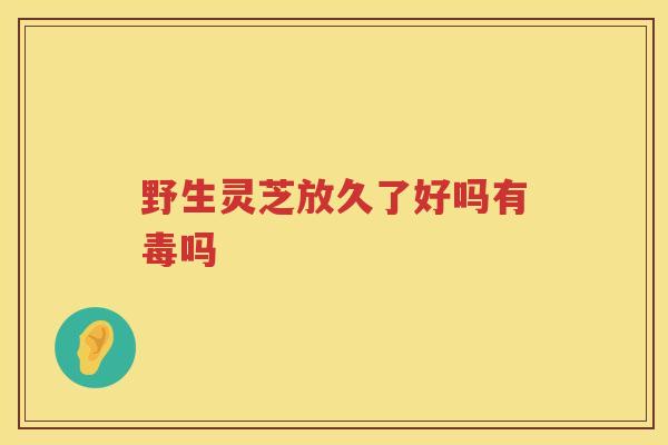 野生灵芝放久了好吗有毒吗 野生灵芝放久了好吗有毒吗