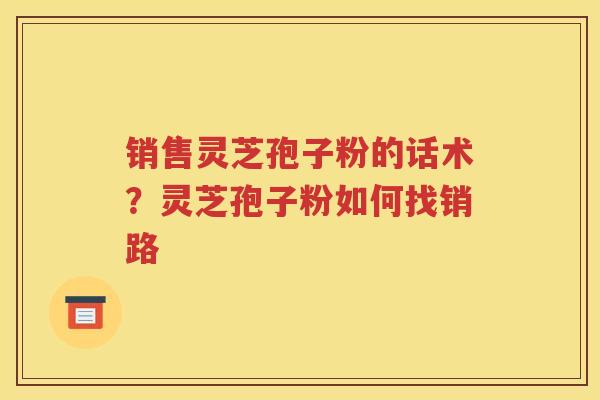 销售灵芝孢子粉的话术？灵芝孢子粉如何找销路