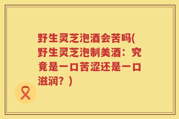 野生灵芝泡酒会苦吗(野生灵芝泡制美酒：究竟是一口苦涩还是一口滋润？)