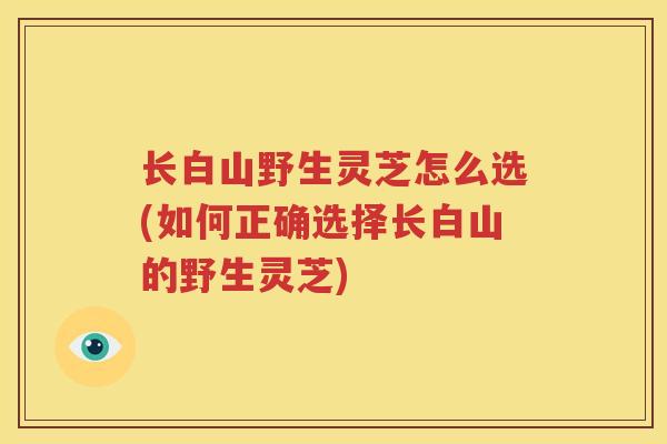 长白山野生灵芝怎么选(如何正确选择长白山的野生灵芝)