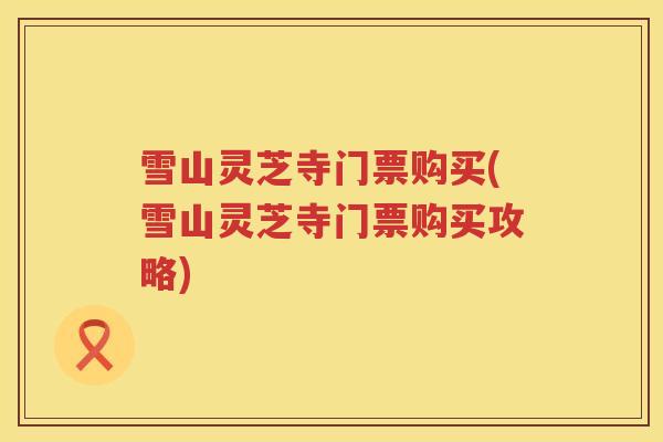 雪山灵芝寺门票购买(雪山灵芝寺门票购买攻略)