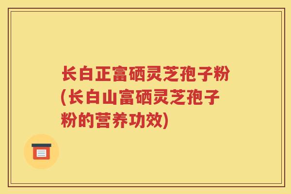 长白正富硒灵芝孢子粉(长白山富硒灵芝孢子粉的营养功效)