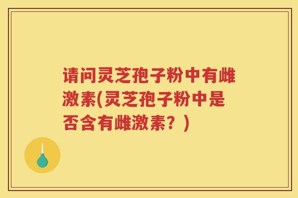 请问灵芝孢子粉中有雌激素(灵芝孢子粉中是否含有雌激素？)