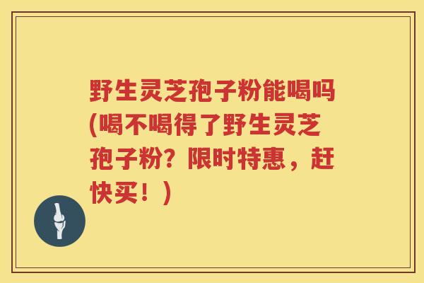 野生灵芝孢子粉能喝吗(喝不喝得了野生灵芝孢子粉?限时特惠,赶快买!) 野生灵芝孢子粉能喝吗(喝不喝得了野生灵芝孢子粉?限时特惠,赶快买!)