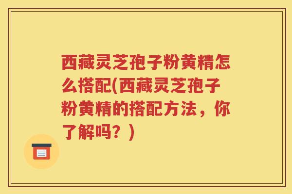 西藏灵芝孢子粉黄精怎么搭配(西藏灵芝孢子粉黄精的搭配方法，你了解吗？)