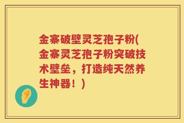 金寨破壁灵芝孢子粉(金寨灵芝孢子粉突破技术壁垒，打造纯天然养生神器！)