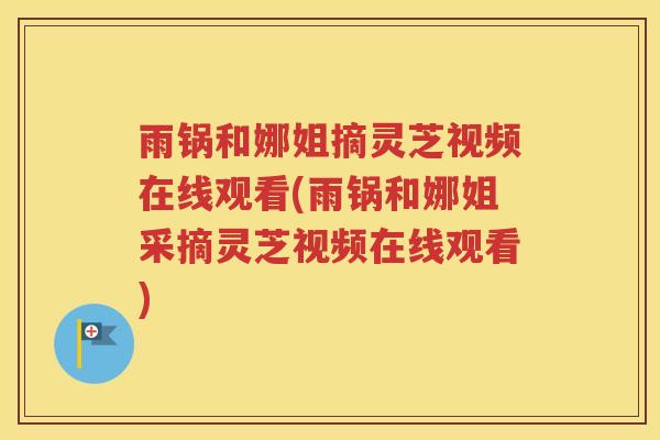 雨锅和娜姐摘灵芝视频在线观看(雨锅和娜姐采摘灵芝视频在线观看) 雨锅和娜姐摘灵芝视频在线观看(雨锅和娜姐采摘灵芝视频在线观看)