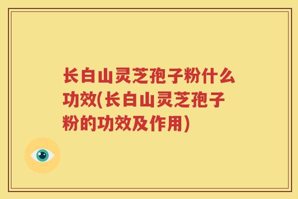 长白山灵芝孢子粉什么功效(长白山灵芝孢子粉的功效及作用) 长白山灵芝孢子粉什么功效(长白山灵芝孢子粉的功效及作用)