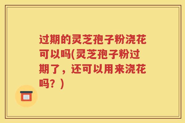 过期的灵芝孢子粉浇花可以吗(灵芝孢子粉过期了，还可以用来浇花吗？)