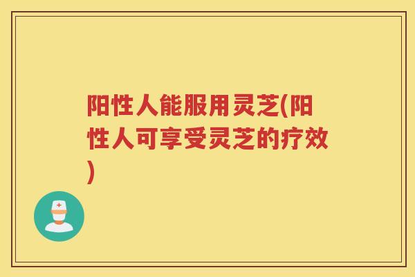 阳性人能服用灵芝(阳性人可享受灵芝的疗效)
