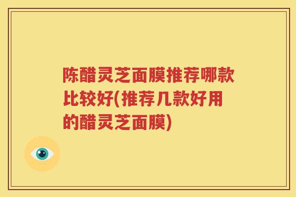 陈醋灵芝面膜推荐哪款比较好(推荐几款好用的醋灵芝面膜)