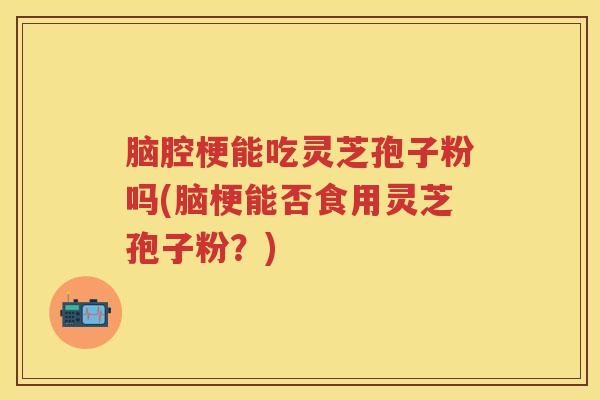 脑腔梗能吃灵芝孢子粉吗(脑梗能否食用灵芝孢子粉？)