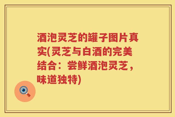 酒泡灵芝的罐子图片真实(灵芝与白酒的完美结合：尝鲜酒泡灵芝，味道独特)