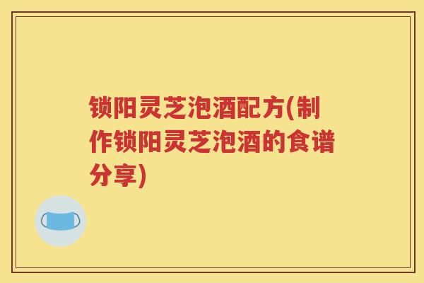 锁阳灵芝泡酒配方(制作锁阳灵芝泡酒的食谱分享)