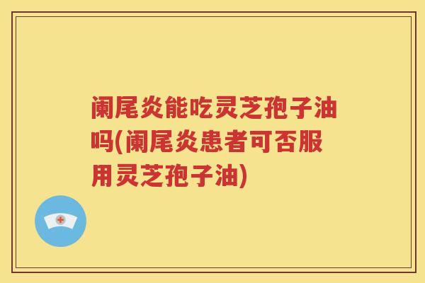 阑尾炎能吃灵芝孢子油吗(阑尾炎患者可否服用灵芝孢子油)