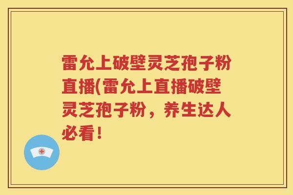 雷允上破壁灵芝孢子粉直播(雷允上直播破壁灵芝孢子粉，养生达人必看！