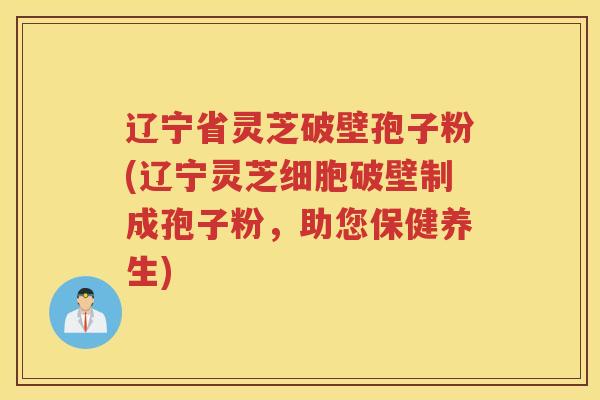 辽宁省灵芝破壁孢子粉(辽宁灵芝细胞破壁制成孢子粉，助您保健养生)