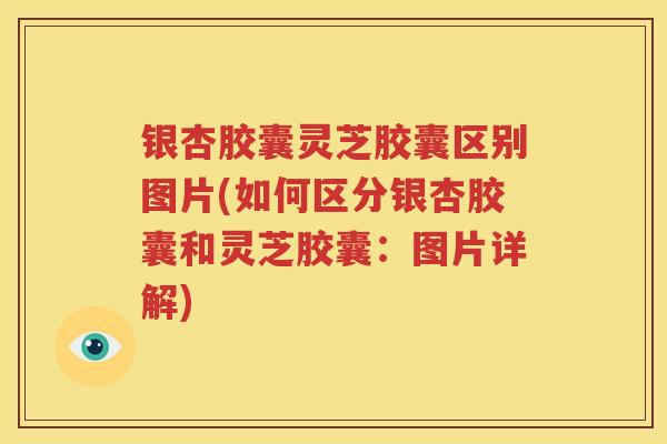 银杏胶囊灵芝胶囊区别图片(如何区分银杏胶囊和灵芝胶囊：图片详解)