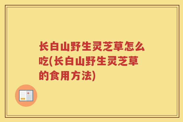 长白山野生灵芝草怎么吃(长白山野生灵芝草的食用方法)