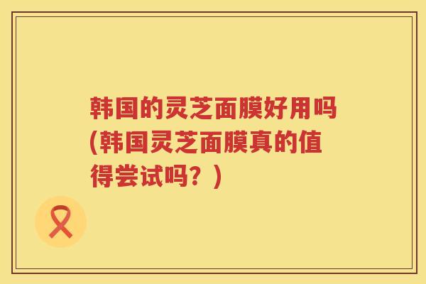 韩国的灵芝面膜好用吗(韩国灵芝面膜真的值得尝试吗？)