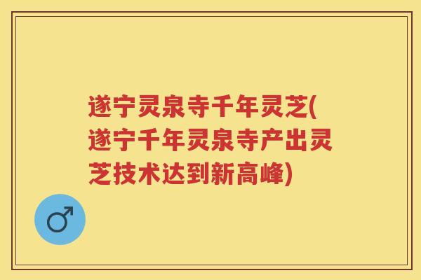 遂宁灵泉寺千年灵芝(遂宁千年灵泉寺产出灵芝技术达到新高峰)