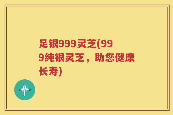 足银999灵芝(999纯银灵芝，助您健康长寿)