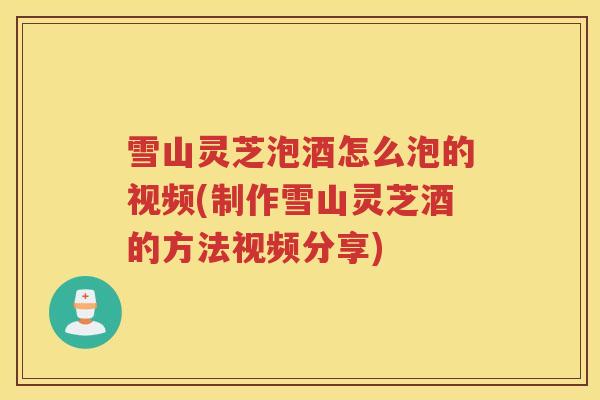 雪山灵芝泡酒怎么泡的视频(制作雪山灵芝酒的方法视频分享)