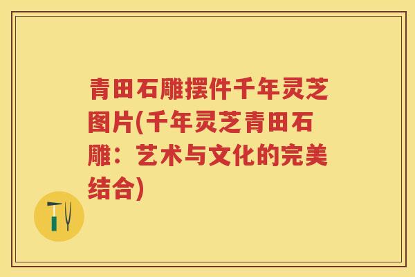 青田石雕摆件千年灵芝图片(千年灵芝青田石雕:艺术与文化的完美结合) 青田石雕摆件千年灵芝图片(千年灵芝青田石雕:艺术与文化的完美结合)