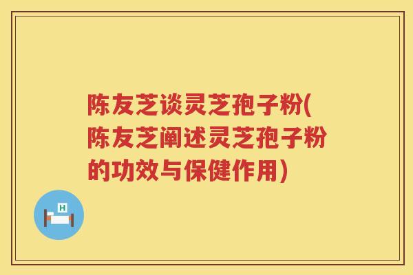 陈友芝谈灵芝孢子粉(陈友芝阐述灵芝孢子粉的功效与保健作用) 陈友芝谈灵芝孢子粉(陈友芝阐述灵芝孢子粉的功效与保健作用)