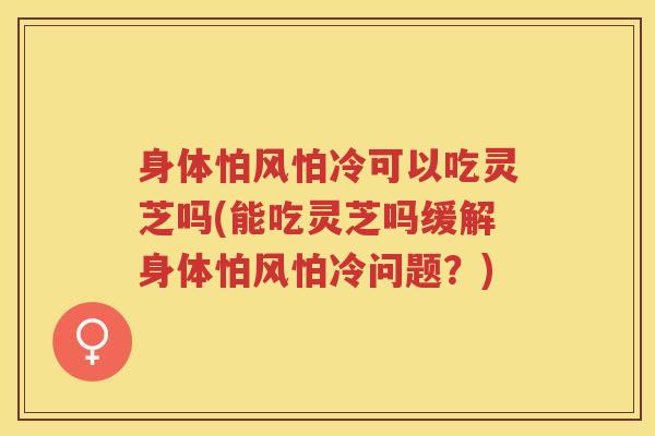 身体怕风怕冷可以吃灵芝吗(能吃灵芝吗缓解身体怕风怕冷问题？)