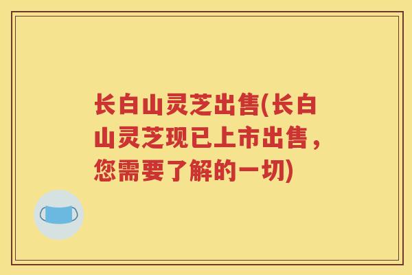 长白山灵芝出售(长白山灵芝现已上市出售，您需要了解的一切)